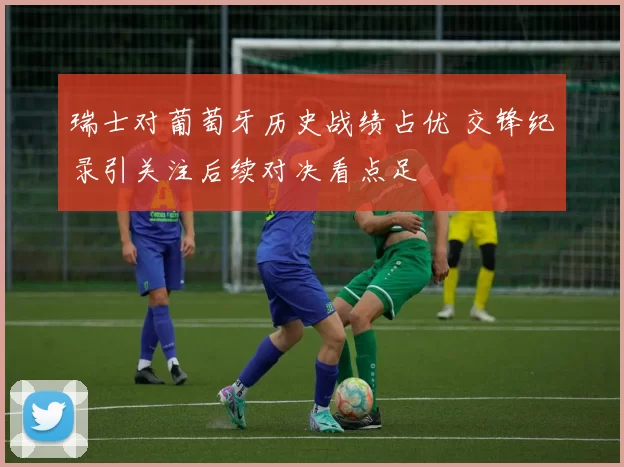 瑞士对葡萄牙历史战绩占优 交锋纪录引关注后续对决看点足