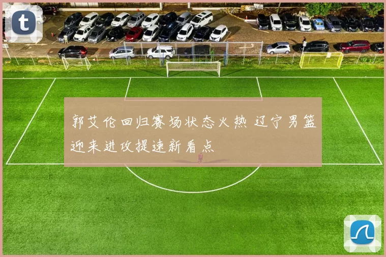 郭艾伦回归赛场状态火热 辽宁男篮迎来进攻提速新看点