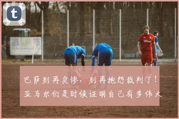 巴萨别再卖惨，别再抱怨裁判了！亚马尔们是时候证明自己有多伟大_弗利克_比赛_欧冠