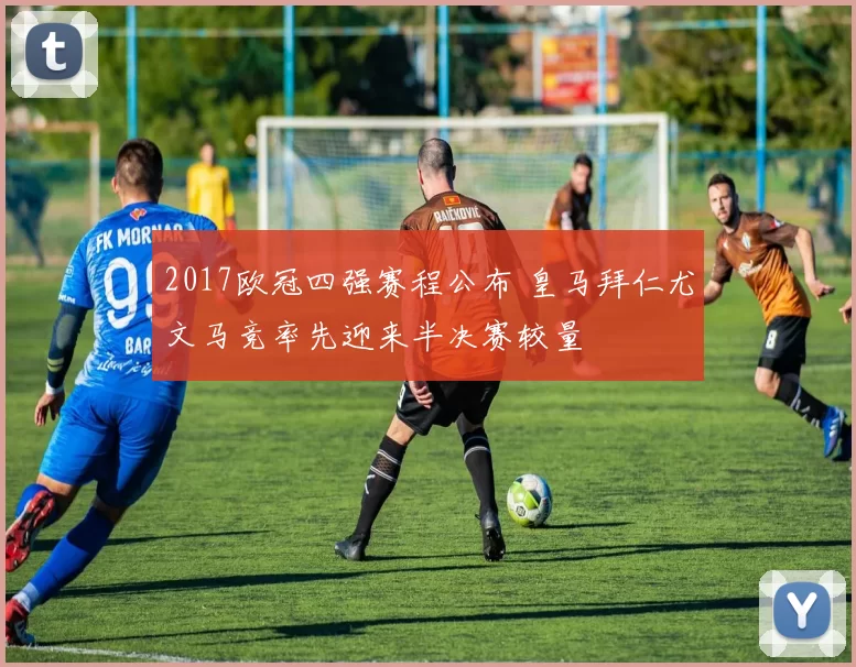 2017欧冠四强赛程公布 皇马拜仁尤文马竞率先迎来半决赛较量