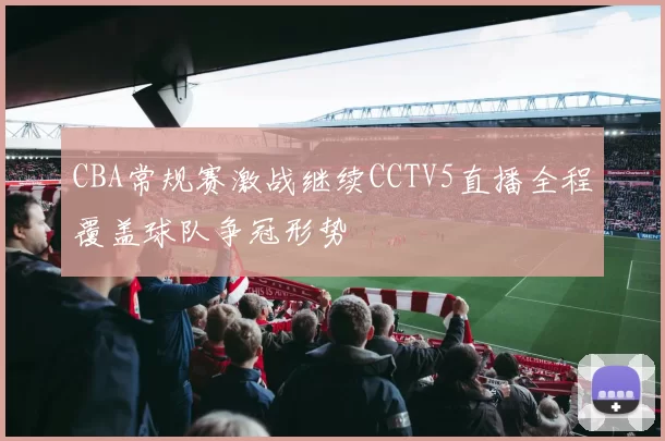 CBA常规赛激战继续CCTV5直播全程覆盖球队争冠形势