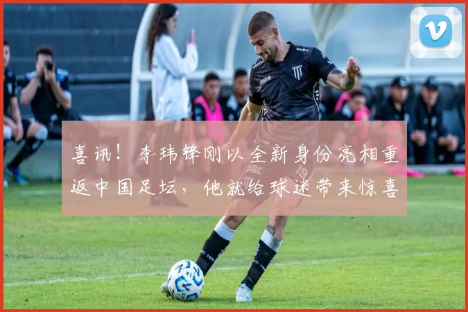 喜讯！李玮锋刚以全新身份亮相重返中国足坛，他就给球迷带来惊喜
