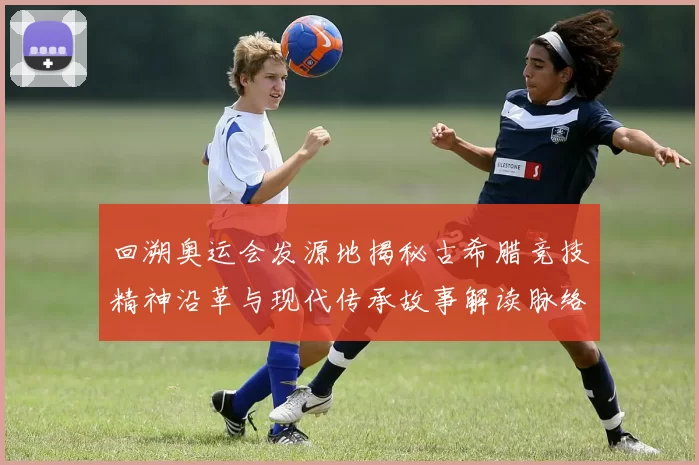 回溯奥运会发源地揭秘古希腊竞技精神沿革与现代传承故事解读脉络