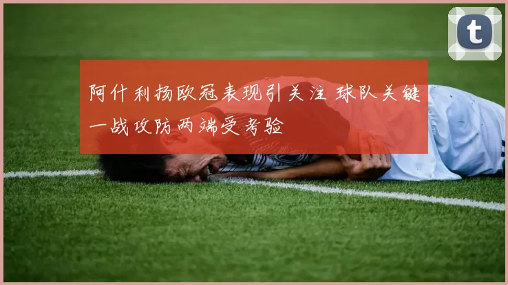 阿什利扬欧冠表现引关注 球队关键一战攻防两端受考验