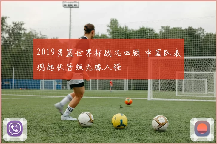 2019男篮世界杯战况回顾 中国队表现起伏晋级无缘八强