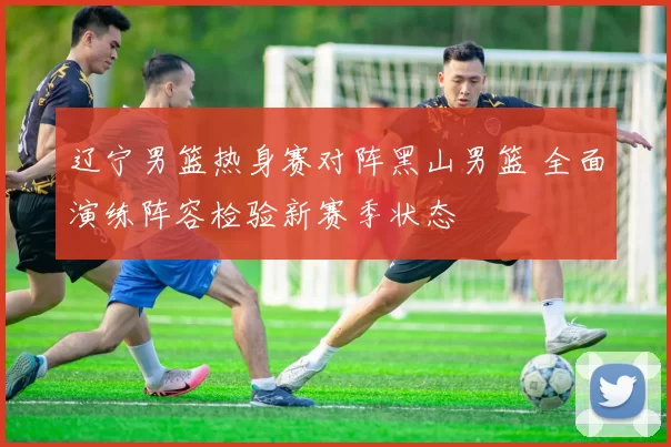 辽宁男篮热身赛对阵黑山男篮 全面演练阵容检验新赛季状态