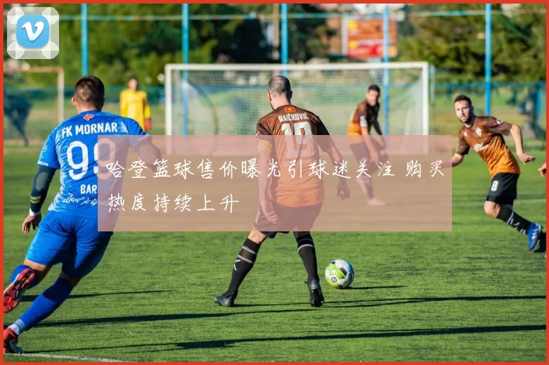 哈登篮球售价曝光引球迷关注 购买热度持续上升
