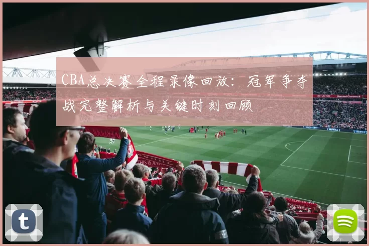 CBA总决赛全程录像回放：冠军争夺战完整解析与关键时刻回顾