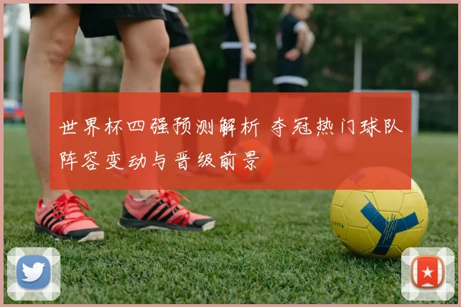世界杯四强预测解析 夺冠热门球队阵容变动与晋级前景
