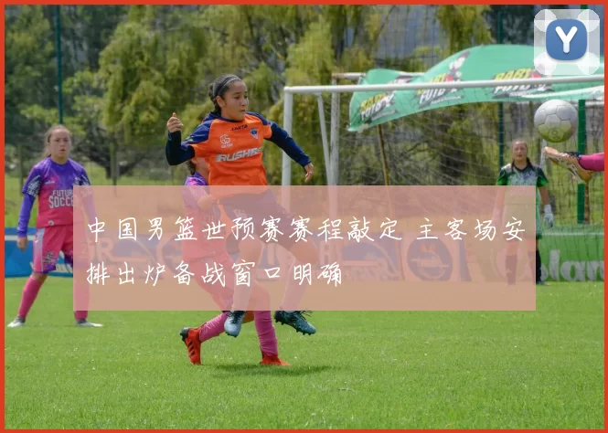 中国男篮世预赛赛程敲定 主客场安排出炉备战窗口明确