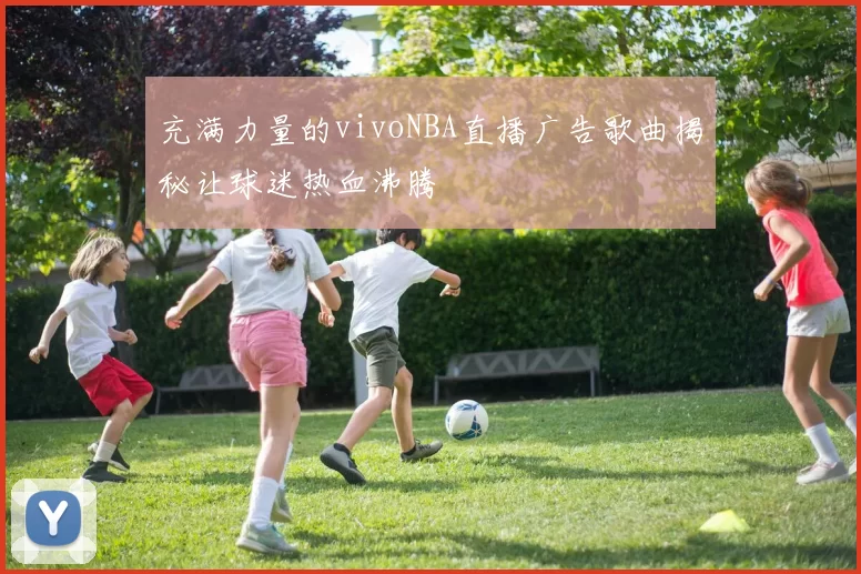 充满力量的vivoNBA直播广告歌曲揭秘让球迷热血沸腾