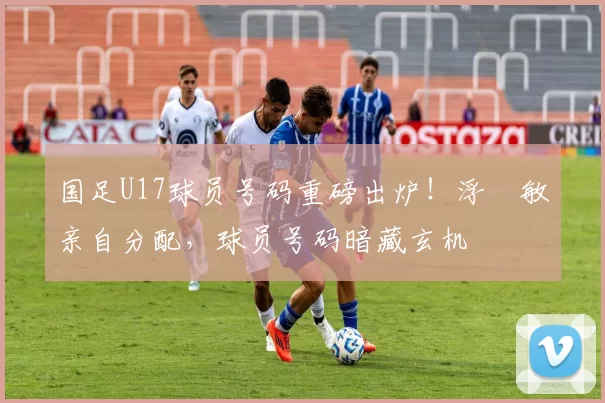国足U17球员号码重磅出炉！浮嶋敏亲自分配，球员号码暗藏玄机