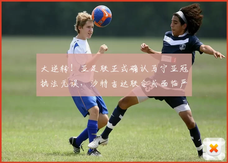 大逆转！亚足联正式确认马宁亚冠执法无误，沙特吉达联合或面临严厉处罚_球员_中国裁判_1