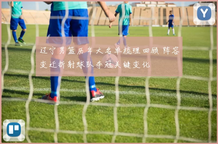 辽宁男篮历年大名单梳理回顾 阵容变迁折射球队夺冠关键变化