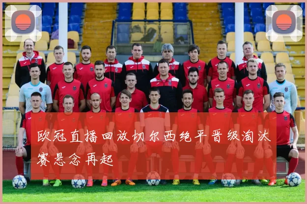 欧冠直播回放切尔西绝平晋级淘汰赛悬念再起