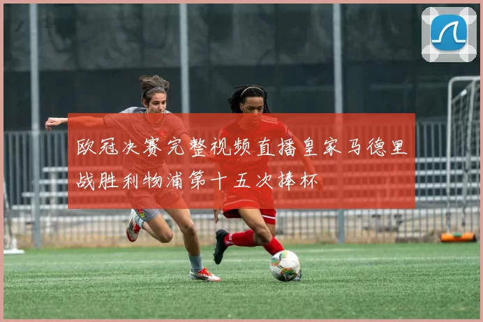 欧冠决赛完整视频直播皇家马德里战胜利物浦第十五次捧杯