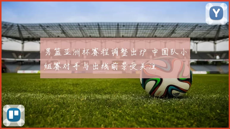 男篮亚洲杯赛程调整出炉 中国队小组赛对手与出线前景受关注