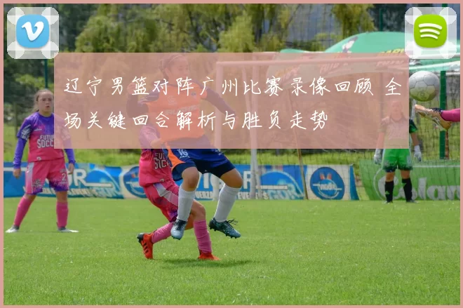 辽宁男篮对阵广州比赛录像回顾 全场关键回合解析与胜负走势