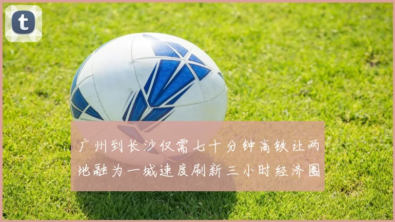 广州到长沙仅需七十分钟高铁让两地融为一城速度刷新三小时经济圈