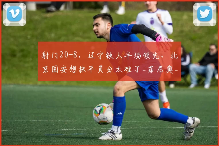 射门20-8,辽宁铁人半场领先,北京国安想抹平负分太难了_菲尼奥_本扎_进攻