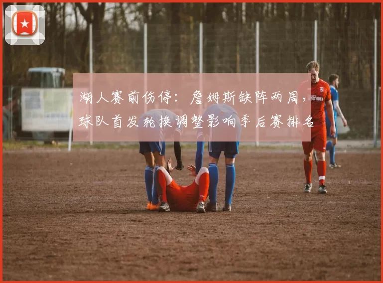 湖人赛前伤停：詹姆斯缺阵两周，球队首发轮换调整影响季后赛排名