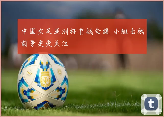 中国女足亚洲杯首战告捷 小组出线前景更受关注