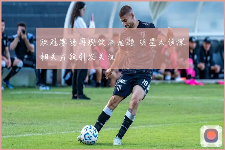 欧冠赛场再现饮酒话题 明星大侦探相关片段引发关注