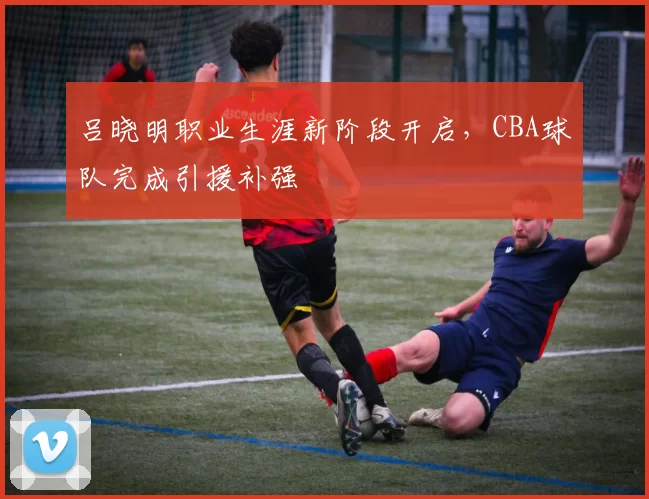 吕晓明职业生涯新阶段开启，CBA球队完成引援补强