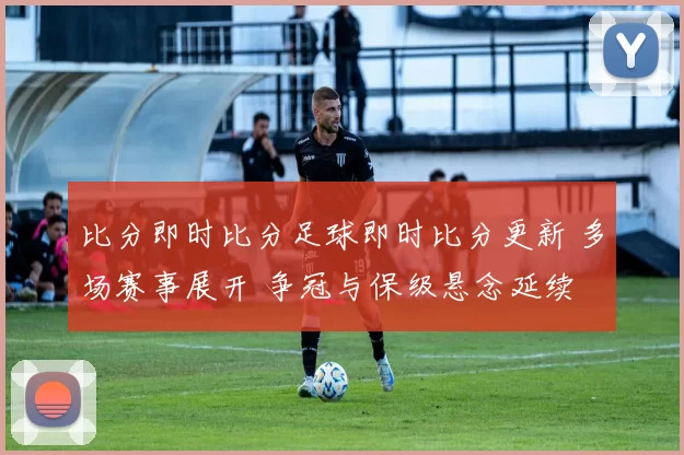 比分即时比分足球即时比分更新 多场赛事展开 争冠与保级悬念延续