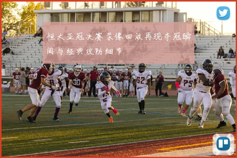 恒大亚冠决赛录像回放再现夺冠瞬间与经典攻防细节