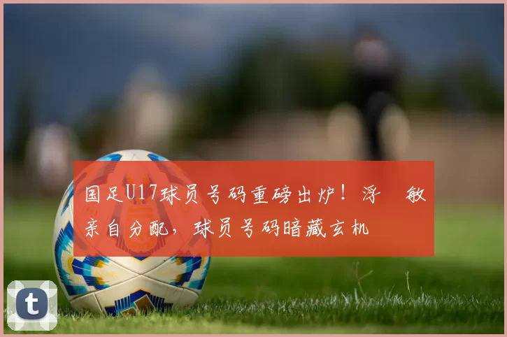 国足U17球员号码重磅出炉！浮嶋敏亲自分配，球员号码暗藏玄机