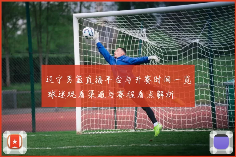 辽宁男篮直播平台与开赛时间一览 球迷观看渠道与赛程看点解析