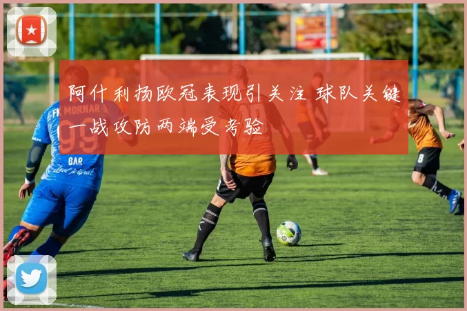 阿什利扬欧冠表现引关注 球队关键一战攻防两端受考验