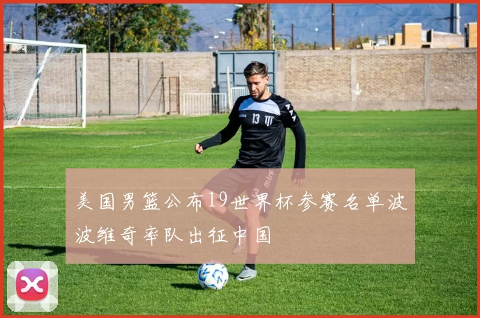 美国男篮公布19世界杯参赛名单波波维奇率队出征中国