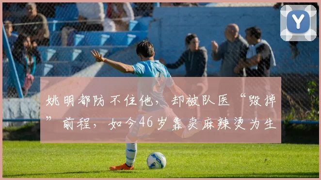 姚明都防不住他,却被队医“毁掉”前程,如今46岁靠卖麻辣烫为生