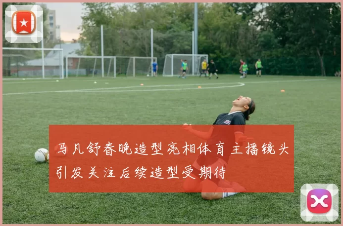 马凡舒春晚造型亮相体育主播镜头引发关注后续造型受期待