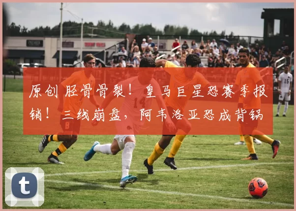 原创 胫骨骨裂！皇马巨星恐赛季报销！三线崩盘，阿韦洛亚恐成背锅人