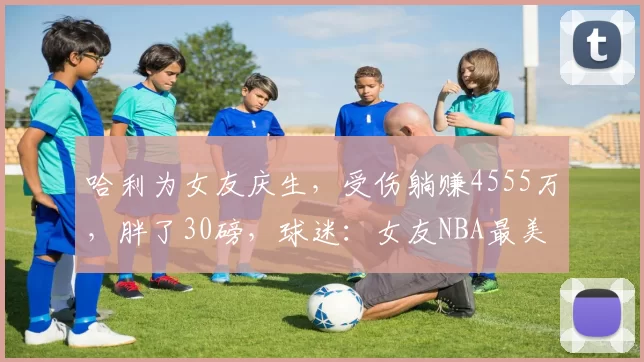 哈利为女友庆生,受伤躺赚4555万,胖了30磅,球迷:女友NBA最美