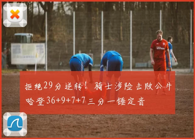 拒绝29分逆转！骑士涉险击败公牛 哈登36+9+7+7三分一锤定音