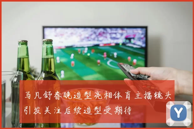 马凡舒春晚造型亮相体育主播镜头引发关注后续造型受期待