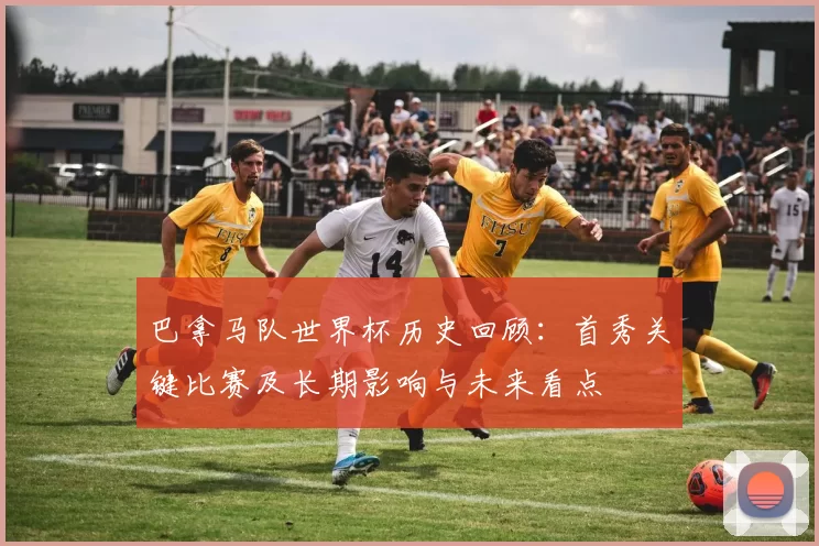 巴拿马队世界杯历史回顾：首秀关键比赛及长期影响与未来看点