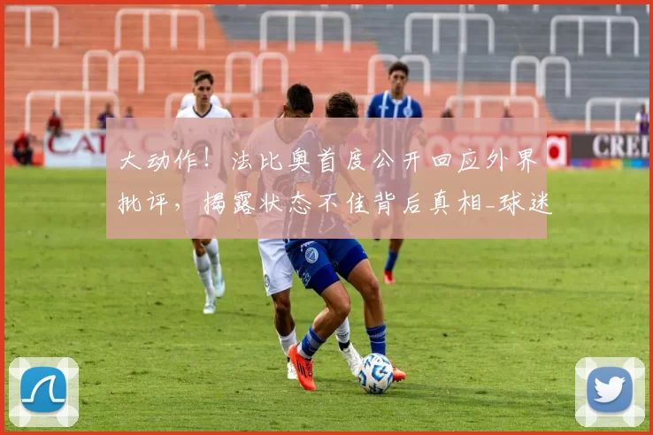 大动作！法比奥首度公开回应外界批评，揭露状态不佳背后真相_球迷_国安_进球