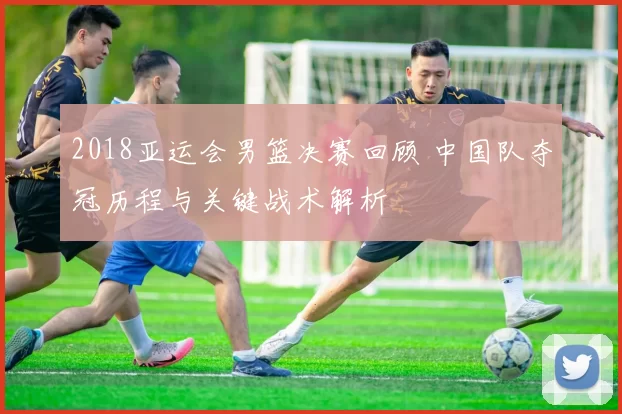 2018亚运会男篮决赛回顾 中国队夺冠历程与关键战术解析