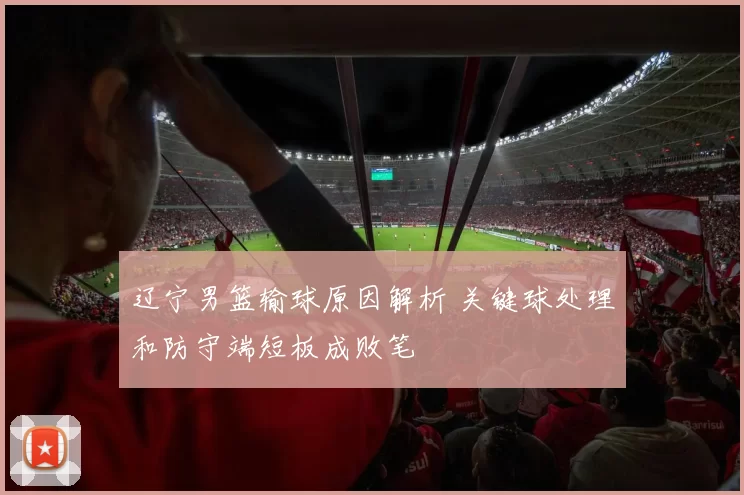 辽宁男篮输球原因解析 关键球处理和防守端短板成败笔