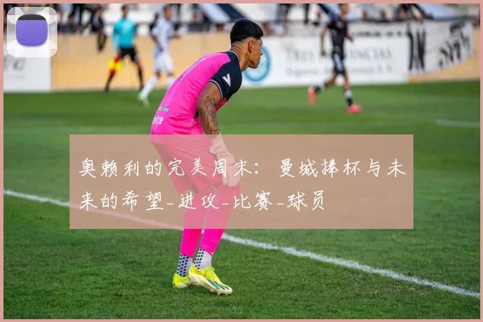 奥赖利的完美周末：曼城捧杯与未来的希望_进攻_比赛_球员