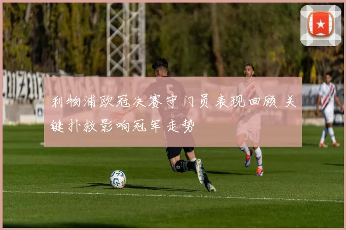 利物浦欧冠决赛守门员表现回顾 关键扑救影响冠军走势
