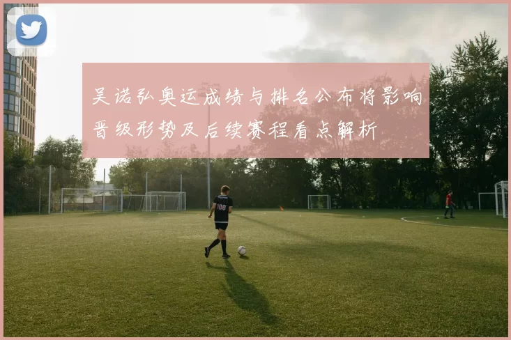 吴诺弘奥运成绩与排名公布将影响晋级形势及后续赛程看点解析