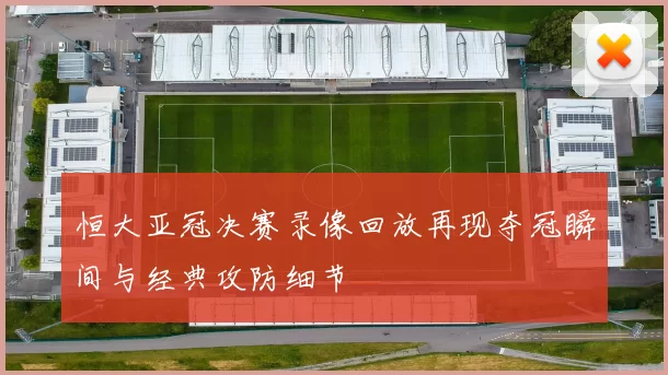 恒大亚冠决赛录像回放再现夺冠瞬间与经典攻防细节