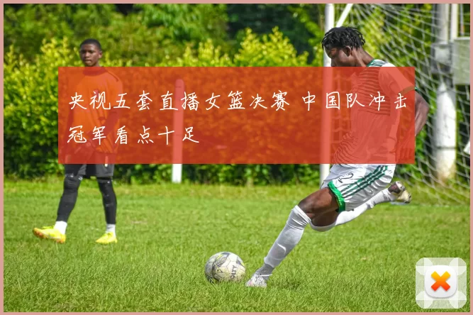 央视五套直播女篮决赛 中国队冲击冠军看点十足