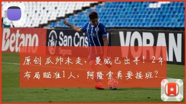 原创 瓜帅未走，曼城已出手！2年布局瞄准1人，阿隆索真要接班？